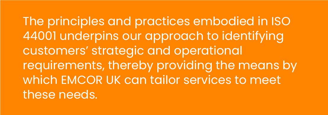 The principles and practices embodied in ISO 44001 underpins our approach to identifying customers' strategic and operational requirements, thereby providing the means by which EMCOR UK can tailor services to meet these needs.